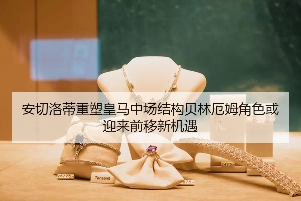 安切洛蒂重塑皇马中场结构贝林厄姆角色或迎来前移新机遇