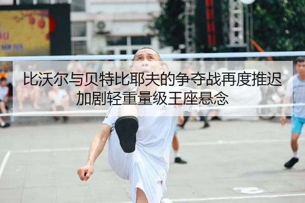 比沃尔与贝特比耶夫的争夺战再度推迟加剧轻重量级王座悬念