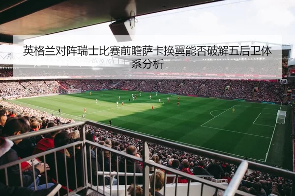 英格兰对阵瑞士比赛前瞻萨卡换翼能否破解五后卫体系分析 | kaiyun