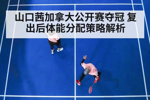 山口茜加拿大公开赛夺冠 复出后体能分配策略解析